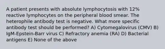 A patient presents with absolute lymphocytosis with 12% reactive lymphocytes on the peripheral blood smear. The heterophile antibody test is negative. What more specific antibody test should be performed? A) Cytomegalovirus (CMV) B) IgM-Epstein-Barr virus C) Refractory anemia (RA) D) Bacterial antigens E) None of the above