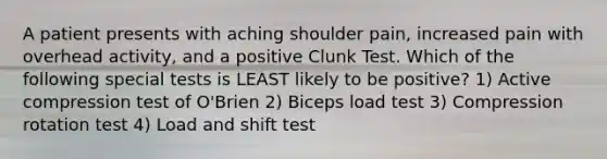 A patient presents with aching shoulder pain, increased pain with overhead activity, and a positive Clunk Test. Which of the following special tests is LEAST likely to be positive? 1) Active compression test of O'Brien 2) Biceps load test 3) Compression rotation test 4) Load and shift test