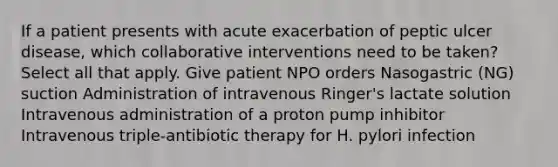 If a patient presents with acute exacerbation of peptic ulcer disease, which collaborative interventions need to be taken? Select all that apply. Give patient NPO orders Nasogastric (NG) suction Administration of intravenous Ringer's lactate solution Intravenous administration of a proton pump inhibitor Intravenous triple-antibiotic therapy for H. pylori infection