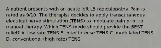 A patient presents with an acute left L5 radiculopathy. Pain is rated as 9/10. The therapist decides to apply transcutaneous electrical nerve stimulation (TENS) to modulate pain prior to manual therapy. Which TENS mode should provide the BEST relief? A. low rate TENS B. brief intense TENS C. modulated TENS D. conventional (high rate) TENS