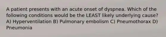 A patient presents with an acute onset of dyspnea. Which of the following conditions would be the LEAST likely underlying cause? A) Hyperventilation B) Pulmonary embolism C) Pneumothorax D) Pneumonia