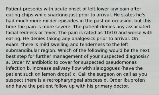 Patient presents with acute onset of left lower jaw pain after eating chips while snacking just prior to arrival. He states he's had much more milder episodes in the past on occasion, but this time the pain is more severe. The patient denies any associated facial redness or fever. The pain is rated as 10/10 and worse with eating. He denies taking any analgesics prior to arrival. On exam, there is mild swelling and tenderness to the left submandibular region. Which of the following would be the next best step for further management of your suspected diagnosis? a. Order IV antibiotic to cover for suspected pseudomonas infection b. Increase salivary flow with sialogogues (have the patient suck on lemon drops) c. Call the surgeon on call as you suspect there is a retropharyngeal abscess d. Order ibuprofen and have the patient follow up with his primary doctor.