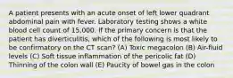 A patient presents with an acute onset of left lower quadrant abdominal pain with fever. Laboratory testing shows a white blood cell count of 15,000. If the primary concern is that the patient has diverticulitis, which of the following is most likely to be confirmatory on the CT scan? (A) Toxic megacolon (B) Air-fluid levels (C) Soft tissue inflammation of the pericolic fat (D) Thinning of the colon wall (E) Paucity of bowel gas in the colon