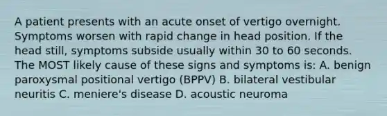 A patient presents with an acute onset of vertigo overnight. Symptoms worsen with rapid change in head position. If the head still, symptoms subside usually within 30 to 60 seconds. The MOST likely cause of these signs and symptoms is: A. benign paroxysmal positional vertigo (BPPV) B. bilateral vestibular neuritis C. meniere's disease D. acoustic neuroma