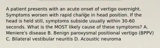 A patient presents with an acute onset of vertigo overnight. Symptoms worsen with rapid change in head position. If the head is held still, symptoms subside usually within 30-60 seconds. What is the MOST likely cause of these symptoms? A. Meniere's disease B. Benign paroxysmal positional vertigo (BPPV) C. Bilateral vestibular neuritis D. Acoustic neuroma