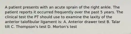 A patient presents with an acute sprain of the right ankle. The patient reports it occurred frequently over the past 5 years. The clinical test the PT should use to examine the laxity of the anterior talofibular ligament is: A. Anterior drawer test B. Talar tilt C. Thompson's test D. Morton's test