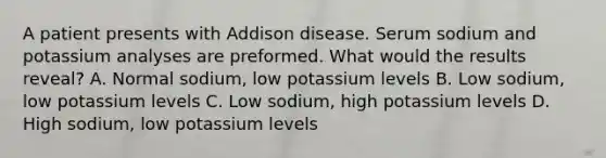 A patient presents with Addison disease. Serum sodium and potassium analyses are preformed. What would the results reveal? A. Normal sodium, low potassium levels B. Low sodium, low potassium levels C. Low sodium, high potassium levels D. High sodium, low potassium levels