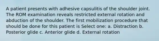 A patient presents with adhesive capsulitis of the shoulder joint. The ROM examination reveals restricted external rotation and abduction of the shoulder. The first mobilization procedure that should be done for this patient is Select one: a. Distraction b. Posterior glide c. Anterior glide d. External rotation