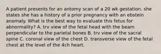 A patient presents for an antomy scan of a 20 wk gestation. she states she has a history of a prior pregnancy with an ebstein anomaly. What is the best way to evaluate this fetus for abnormality? A. trv view of the fetal head with the beam perpendicular to the parietal bones B. trv view of the sacral spine C. coronal view of the chest D. transverse view of the fetal chest at the level of the 4ch heart.