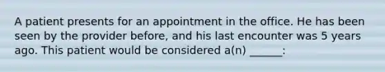 A patient presents for an appointment in the office. He has been seen by the provider before, and his last encounter was 5 years ago. This patient would be considered a(n) ______: