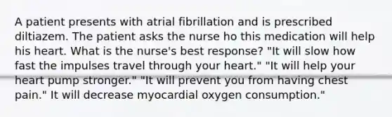 A patient presents with atrial fibrillation and is prescribed diltiazem. The patient asks the nurse ho this medication will help his heart. What is the nurse's best response? "It will slow how fast the impulses travel through your heart." "It will help your heart pump stronger." "It will prevent you from having chest pain." It will decrease myocardial oxygen consumption."