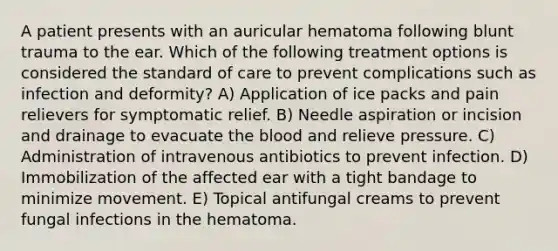 A patient presents with an auricular hematoma following blunt trauma to the ear. Which of the following treatment options is considered the standard of care to prevent complications such as infection and deformity? A) Application of ice packs and pain relievers for symptomatic relief. B) Needle aspiration or incision and drainage to evacuate the blood and relieve pressure. C) Administration of intravenous antibiotics to prevent infection. D) Immobilization of the affected ear with a tight bandage to minimize movement. E) Topical antifungal creams to prevent fungal infections in the hematoma.