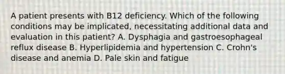 A patient presents with B12 deficiency. Which of the following conditions may be implicated, necessitating additional data and evaluation in this patient? A. Dysphagia and gastroesophageal reflux disease B. Hyperlipidemia and hypertension C. Crohn's disease and anemia D. Pale skin and fatigue