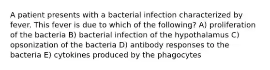 A patient presents with a bacterial infection characterized by fever. This fever is due to which of the following? A) proliferation of the bacteria B) bacterial infection of the hypothalamus C) opsonization of the bacteria D) antibody responses to the bacteria E) cytokines produced by the phagocytes