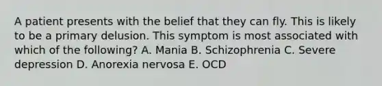 A patient presents with the belief that they can fly. This is likely to be a primary delusion. This symptom is most associated with which of the following? A. Mania B. Schizophrenia C. Severe depression D. Anorexia nervosa E. OCD