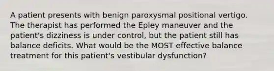 A patient presents with benign paroxysmal positional vertigo. The therapist has performed the Epley maneuver and the patient's dizziness is under control, but the patient still has balance deficits. What would be the MOST effective balance treatment for this patient's vestibular dysfunction?