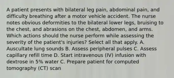 A patient presents with bilateral leg pain, abdominal pain, and difficulty breathing after a motor vehicle accident. The nurse notes obvious deformities to the bilateral lower legs, bruising to the chest, and abrasions on the chest, abdomen, and arms. Which actions should the nurse perform while assessing the severity of the patient's injuries? Select all that apply. A. Auscultate lung sounds B. Assess peripheral pulses C. Assess capillary refill time D. Start intravenous (IV) infusion with dextrose in 5% water C. Prepare patient for computed tomography (CT) scan