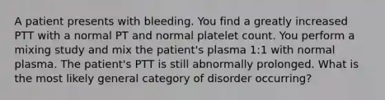 A patient presents with bleeding. You find a greatly increased PTT with a normal PT and normal platelet count. You perform a mixing study and mix the patient's plasma 1:1 with normal plasma. The patient's PTT is still abnormally prolonged. What is the most likely general category of disorder occurring?