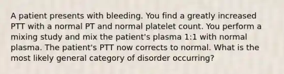 A patient presents with bleeding. You find a greatly increased PTT with a normal PT and normal platelet count. You perform a mixing study and mix the patient's plasma 1:1 with normal plasma. The patient's PTT now corrects to normal. What is the most likely general category of disorder occurring?