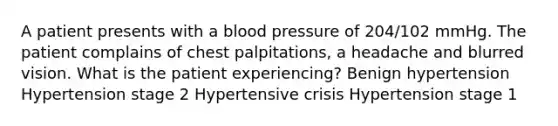 A patient presents with a blood pressure of 204/102 mmHg. The patient complains of chest palpitations, a headache and blurred vision. What is the patient experiencing? Benign hypertension Hypertension stage 2 Hypertensive crisis Hypertension stage 1