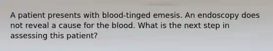 A patient presents with blood-tinged emesis. An endoscopy does not reveal a cause for the blood. What is the next step in assessing this patient?