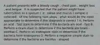 A patient presents with a bloody cough , chest pain , weight loss , and fatigue . It is suspected that the patient might have tuberculosis so a sputum ( .e . saliva and mucus ) sample is collected . Of the following next steps , what would be the most appropriate to determine if this diagnosis is correct ? A. Perform an acid - fast stain to determine if the bacteria are acid - fast B. Perform a Gram stain to determine if the bacteria are Gram - positive C. Perform an endospore stain to determine if the bacteria form endospores D. Perform a negative simple stain to determine if the bacteria are bacillus - shaped