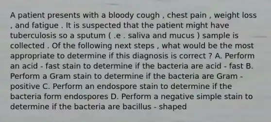 A patient presents with a bloody cough , chest pain , weight loss , and fatigue . It is suspected that the patient might have tuberculosis so a sputum ( .e . saliva and mucus ) sample is collected . Of the following next steps , what would be the most appropriate to determine if this diagnosis is correct ? A. Perform an acid - fast stain to determine if the bacteria are acid - fast B. Perform a Gram stain to determine if the bacteria are Gram - positive C. Perform an endospore stain to determine if the bacteria form endospores D. Perform a negative simple stain to determine if the bacteria are bacillus - shaped