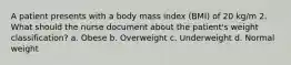 A patient presents with a body mass index (BMI) of 20 kg/m 2. What should the nurse document about the patient's weight classification? a. Obese b. Overweight c. Underweight d. Normal weight