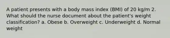 A patient presents with a body mass index (BMI) of 20 kg/m 2. What should the nurse document about the patient's weight classification? a. Obese b. Overweight c. Underweight d. Normal weight