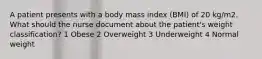 A patient presents with a body mass index (BMI) of 20 kg/m2. What should the nurse document about the patient's weight classification? 1 Obese 2 Overweight 3 Underweight 4 Normal weight