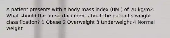 A patient presents with a body mass index (BMI) of 20 kg/m2. What should the nurse document about the patient's weight classification? 1 Obese 2 Overweight 3 Underweight 4 Normal weight