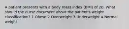 A patient presents with a body mass index (BMI) of 20. What should the nurse document about the patient's weight classification? 1 Obese 2 Overweight 3 Underweight 4 Normal weight