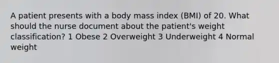 A patient presents with a body mass index (BMI) of 20. What should the nurse document about the patient's weight classification? 1 Obese 2 Overweight 3 Underweight 4 Normal weight