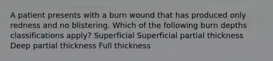 A patient presents with a burn wound that has produced only redness and no blistering. Which of the following burn depths classifications apply? Superficial Superficial partial thickness Deep partial thickness Full thickness