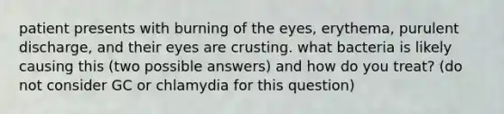 patient presents with burning of the eyes, erythema, purulent discharge, and their eyes are crusting. what bacteria is likely causing this (two possible answers) and how do you treat? (do not consider GC or chlamydia for this question)