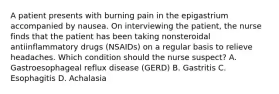 A patient presents with burning pain in the epigastrium accompanied by nausea. On interviewing the patient, the nurse finds that the patient has been taking nonsteroidal antiinflammatory drugs (NSAIDs) on a regular basis to relieve headaches. Which condition should the nurse suspect? A. Gastroesophageal reflux disease (GERD) B. Gastritis C. Esophagitis D. Achalasia