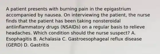 A patient presents with burning pain in the epigastrium accompanied by nausea. On interviewing the patient, the nurse finds that the patient has been taking nonsteroidal antiinflammatory drugs (NSAIDs) on a regular basis to relieve headaches. Which condition should the nurse suspect? A. Esophagitis B. Achalasia C. Gastroesophageal reflux disease (GERD) D. Gastritis