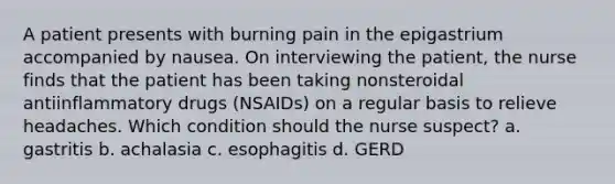 A patient presents with burning pain in the epigastrium accompanied by nausea. On interviewing the patient, the nurse finds that the patient has been taking nonsteroidal antiinflammatory drugs (NSAIDs) on a regular basis to relieve headaches. Which condition should the nurse suspect? a. gastritis b. achalasia c. esophagitis d. GERD