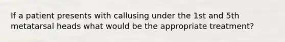 If a patient presents with callusing under the 1st and 5th metatarsal heads what would be the appropriate treatment?
