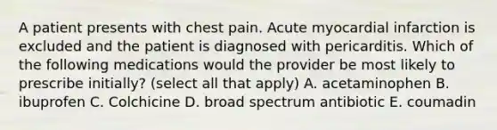 A patient presents with chest pain. Acute myocardial infarction is excluded and the patient is diagnosed with pericarditis. Which of the following medications would the provider be most likely to prescribe initially? (select all that apply) A. acetaminophen B. ibuprofen C. Colchicine D. broad spectrum antibiotic E. coumadin