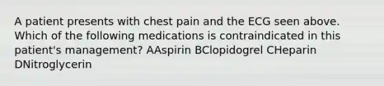 A patient presents with chest pain and the ECG seen above. Which of the following medications is contraindicated in this patient's management? AAspirin BClopidogrel CHeparin DNitroglycerin