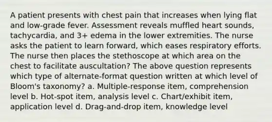 A patient presents with chest pain that increases when lying flat and low-grade fever. Assessment reveals muffled heart sounds, tachycardia, and 3+ edema in the lower extremities. The nurse asks the patient to learn forward, which eases respiratory efforts. The nurse then places the stethoscope at which area on the chest to facilitate auscultation? The above question represents which type of alternate-format question written at which level of Bloom's taxonomy? a. Multiple-response item, comprehension level b. Hot-spot item, analysis level c. Chart/exhibit item, application level d. Drag-and-drop item, knowledge level