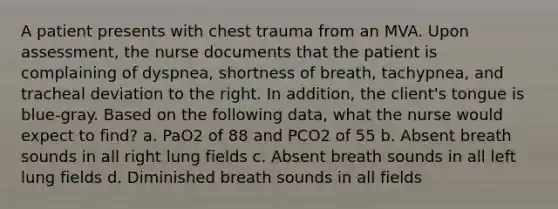 A patient presents with chest trauma from an MVA. Upon assessment, the nurse documents that the patient is complaining of dyspnea, shortness of breath, tachypnea, and tracheal deviation to the right. In addition, the client's tongue is blue-gray. Based on the following data, what the nurse would expect to find? a. PaO2 of 88 and PCO2 of 55 b. Absent breath sounds in all right lung fields c. Absent breath sounds in all left lung fields d. Diminished breath sounds in all fields