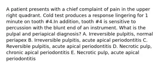 A patient presents with a chief complaint of pain in the upper right quadrant. Cold test produces a response lingering for 1 minute on tooth #4.In addition, tooth #4 is sensitive to percussion with the blunt end of an instrument. What is the pulpal and periapical diagnosis? A. Irreversible pulpitis, normal periapex B. Irreversible pulpitis, acute apical periodontitis C. Reversible pulpitis, acute apical periodontitis D. Necrotic pulp, chronic apical periodontitis E. Necrotic pulp, acute apical periodontitis