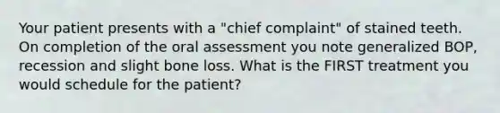 Your patient presents with a "chief complaint" of stained teeth. On completion of the oral assessment you note generalized BOP, recession and slight bone loss. What is the FIRST treatment you would schedule for the patient?