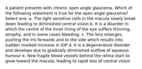 A patient presents with chronic open angle glaucoma. Which of the following statement is true for the open angle glaucoma? Select one: a. The light sensitive cells in the macula slowly break down leading to diminished central vision b. It is a disorder in which the centre of the inner lining of the eye suffers thinning, atrophy, and in some cases bleeding. c. The lens enlarges, pushing the iris forwards and to the side which results into sudden marked increase in IOP d. It is a degenerative disorder and develops due to gradually diminished outflow of aqueous humour e. New fragile blood vessels behind the retina start to grow toward the macula, leading to rapid loss of central vision