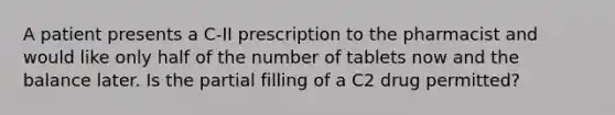 A patient presents a C-II prescription to the pharmacist and would like only half of the number of tablets now and the balance later. Is the partial filling of a C2 drug permitted?