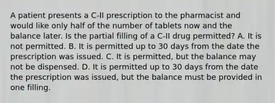 A patient presents a C-II prescription to the pharmacist and would like only half of the number of tablets now and the balance later. Is the partial filling of a C-II drug permitted? A. It is not permitted. B. It is permitted up to 30 days from the date the prescription was issued. C. It is permitted, but the balance may not be dispensed. D. It is permitted up to 30 days from the date the prescription was issued, but the balance must be provided in one filling.