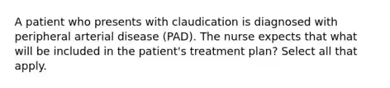 A patient who presents with claudication is diagnosed with peripheral arterial disease (PAD). The nurse expects that what will be included in the patient's treatment plan? Select all that apply.