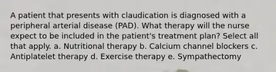 A patient that presents with claudication is diagnosed with a peripheral arterial disease (PAD). What therapy will the nurse expect to be included in the patient's treatment plan? Select all that apply. a. Nutritional therapy b. Calcium channel blockers c. Antiplatelet therapy d. Exercise therapy e. Sympathectomy